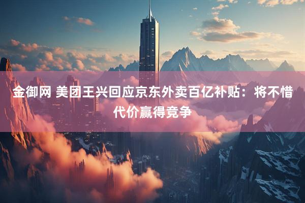 金御网 美团王兴回应京东外卖百亿补贴：将不惜代价赢得竞争
