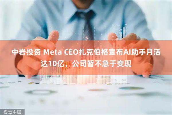 中岩投资 Meta CEO扎克伯格宣布AI助手月活达10亿，公司暂不急于变现