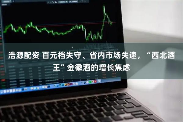 浩源配资 百元档失守、省内市场失速，“西北酒王”金徽酒的增长焦虑