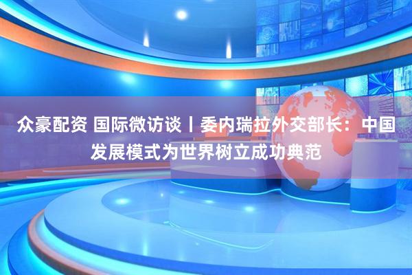 众豪配资 国际微访谈丨委内瑞拉外交部长：中国发展模式为世界树立成功典范