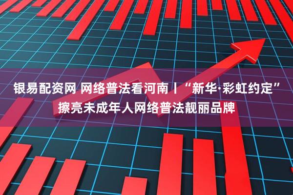 银易配资网 网络普法看河南丨“新华·彩虹约定”擦亮未成年人网络普法靓丽品牌