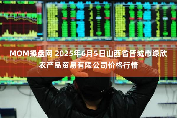 MOM操盘网 2025年6月5日山西省晋城市绿欣农产品贸易有限公司价格行情