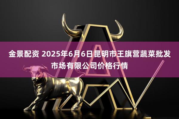 金景配资 2025年6月6日昆明市王旗营蔬菜批发市场有限公司价格行情