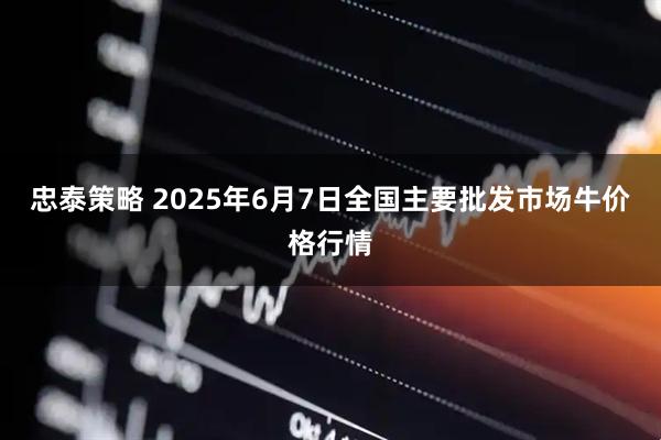 忠泰策略 2025年6月7日全国主要批发市场牛价格行情