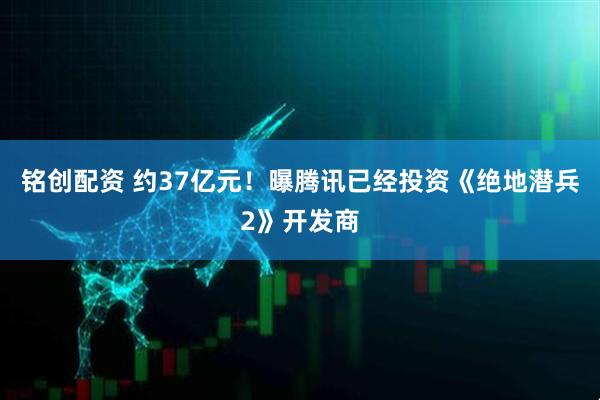 铭创配资 约37亿元！曝腾讯已经投资《绝地潜兵2》开发商