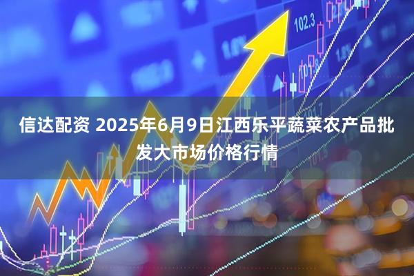信达配资 2025年6月9日江西乐平蔬菜农产品批发大市场价格行情