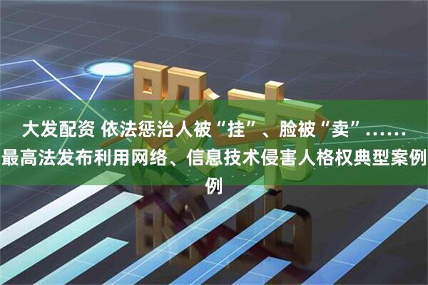 大发配资 依法惩治人被“挂”、脸被“卖”……最高法发布利用网络、信息技术侵害人格权典型案例