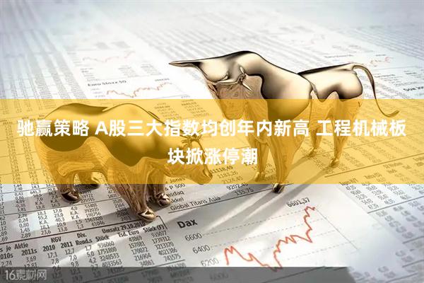 驰赢策略 A股三大指数均创年内新高 工程机械板块掀涨停潮