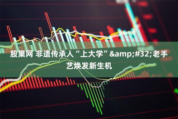股巢网 非遗传承人“上大学”&#32;老手艺焕发新生机