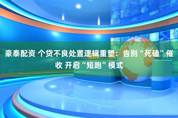 豪泰配资 个贷不良处置逻辑重塑：告别“死磕”催收 开启“短跑”模式