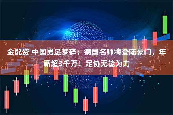 金配资 中国男足梦碎：德国名帅将登陆豪门，年薪超3千万！足协无能为力