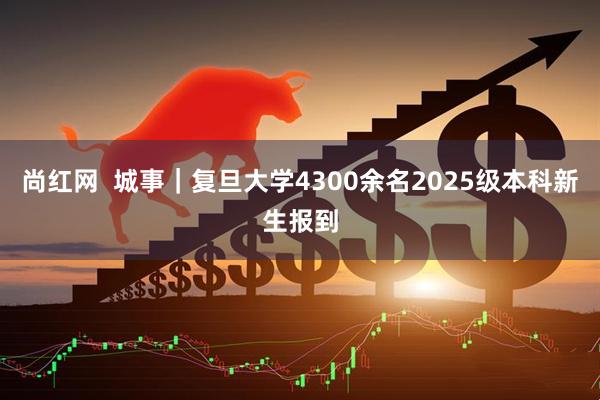 尚红网  城事｜复旦大学4300余名2025级本科新生报到