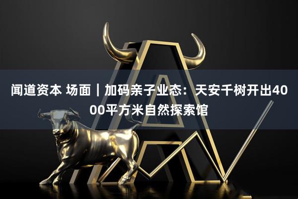 闻道资本 场面｜加码亲子业态：天安千树开出4000平方米自然探索馆