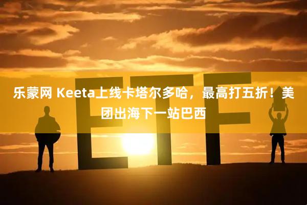 乐蒙网 Keeta上线卡塔尔多哈，最高打五折！美团出海下一站巴西