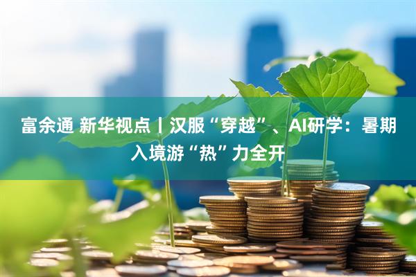 富余通 新华视点丨汉服“穿越”、AI研学：暑期入境游“热”力全开