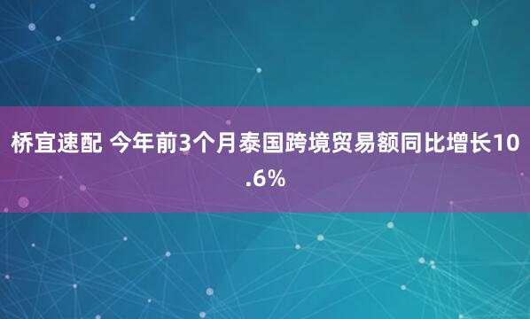 桥宜速配 今年前3个月泰国跨境贸易额同比增长10.6%
