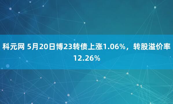 科元网 5月20日博23转债上涨1.06%，转股溢价率12.26%