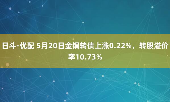 日斗-优配 5月20日金铜转债上涨0.22%，转股溢价率10.73%