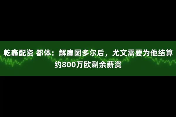 乾鑫配资 都体：解雇图多尔后，尤文需要为他结算约800万欧剩余薪资
