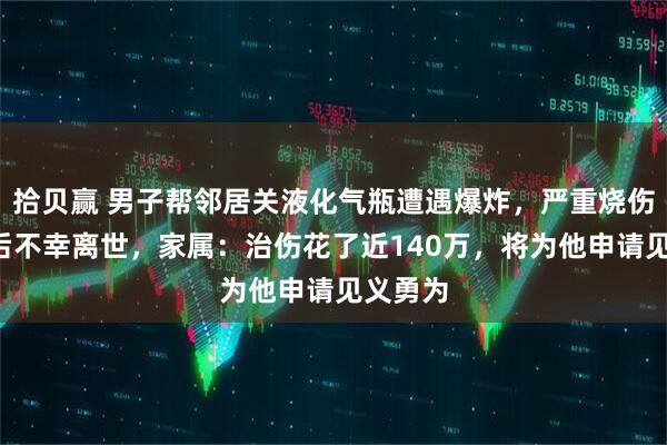 拾贝赢 男子帮邻居关液化气瓶遭遇爆炸，严重烧伤4个月后不幸离世，家属：治伤花了近140万，将为他申请见义勇为