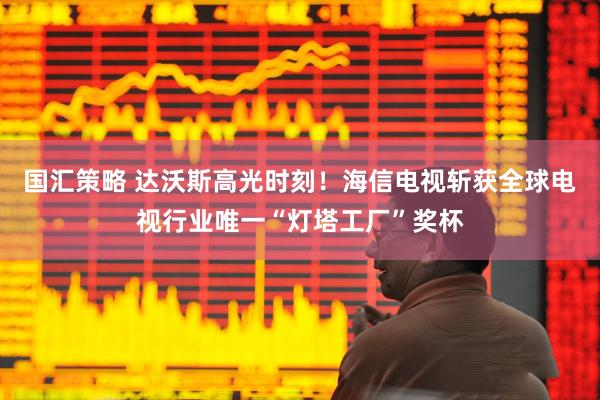 国汇策略 达沃斯高光时刻！海信电视斩获全球电视行业唯一“灯塔工厂”奖杯