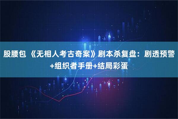 股腰包 《无相人考古奇案》剧本杀复盘：剧透预警+组织者手册+结局彩蛋