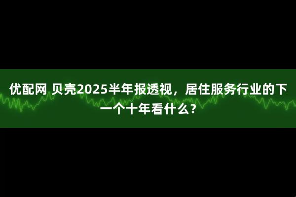 优配网 贝壳2025半年报透视，居住服务行业的下一个十年看什么？
