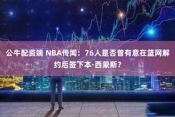 公牛配资端 NBA传闻：76人是否曾有意在篮网解约后签下本·西蒙斯？